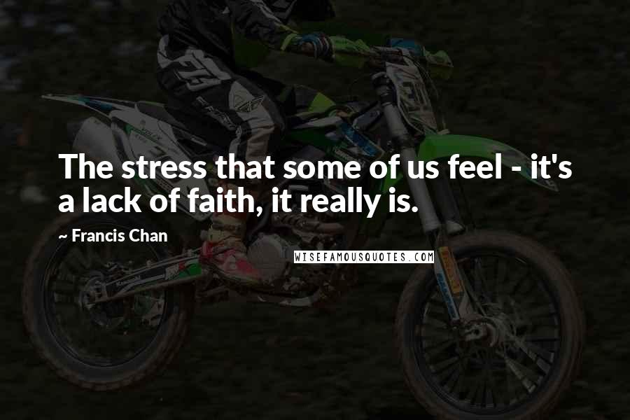 Francis Chan Quotes: The stress that some of us feel - it's a lack of faith, it really is.