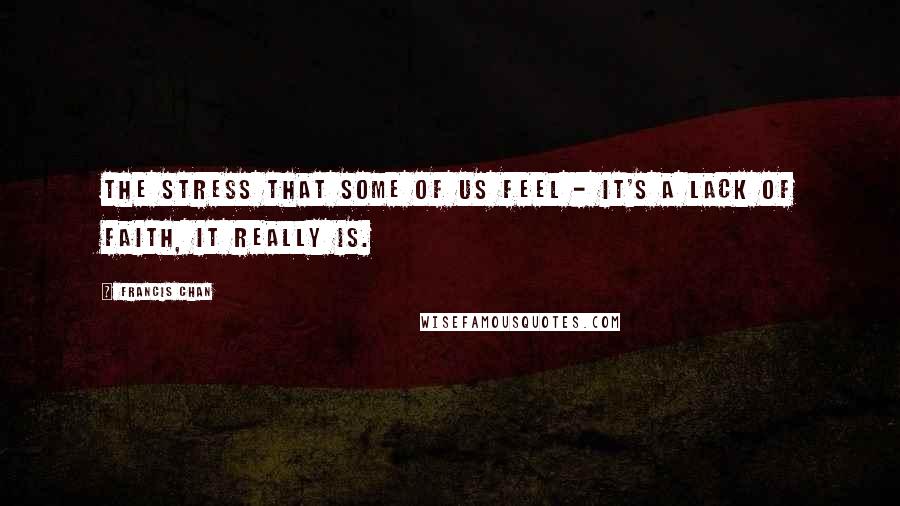 Francis Chan Quotes: The stress that some of us feel - it's a lack of faith, it really is.