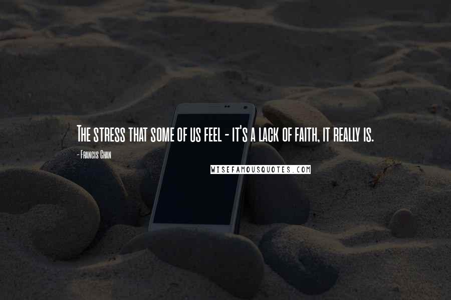 Francis Chan Quotes: The stress that some of us feel - it's a lack of faith, it really is.