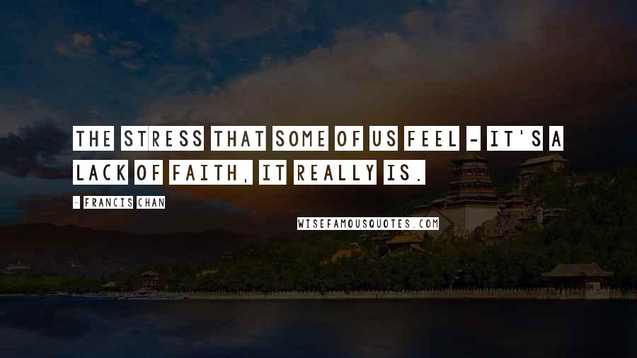 Francis Chan Quotes: The stress that some of us feel - it's a lack of faith, it really is.