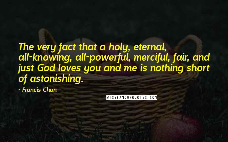 Francis Chan Quotes: The very fact that a holy, eternal, all-knowing, all-powerful, merciful, fair, and just God loves you and me is nothing short of astonishing.