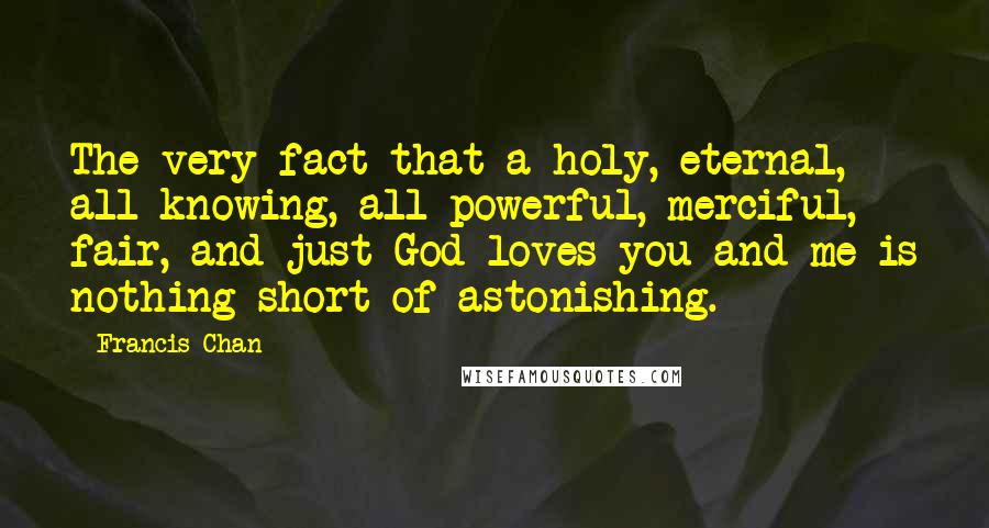 Francis Chan Quotes: The very fact that a holy, eternal, all-knowing, all-powerful, merciful, fair, and just God loves you and me is nothing short of astonishing.