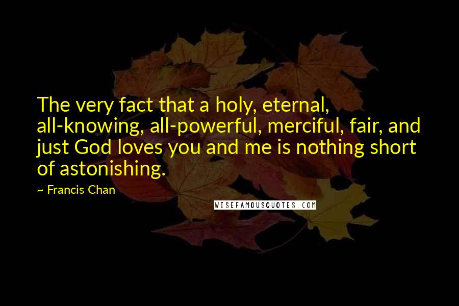 Francis Chan Quotes: The very fact that a holy, eternal, all-knowing, all-powerful, merciful, fair, and just God loves you and me is nothing short of astonishing.