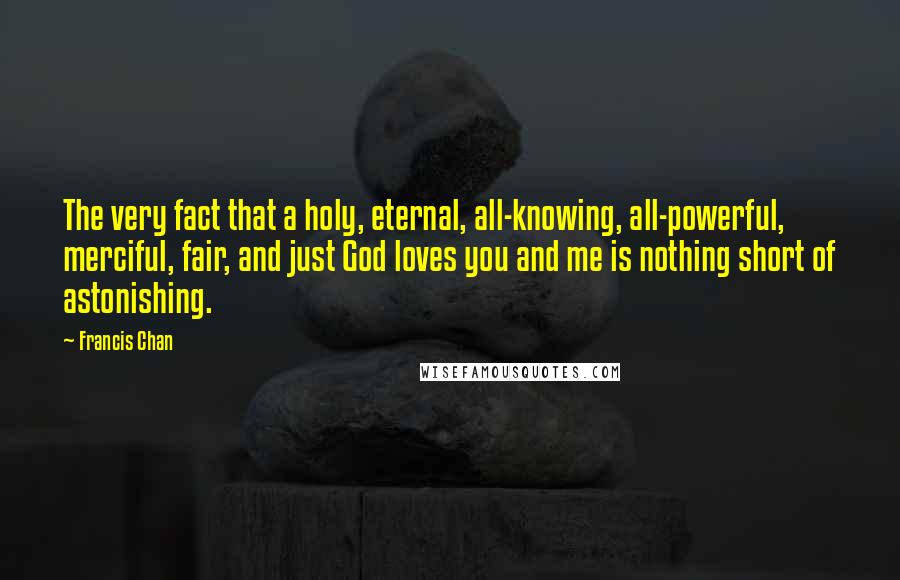 Francis Chan Quotes: The very fact that a holy, eternal, all-knowing, all-powerful, merciful, fair, and just God loves you and me is nothing short of astonishing.