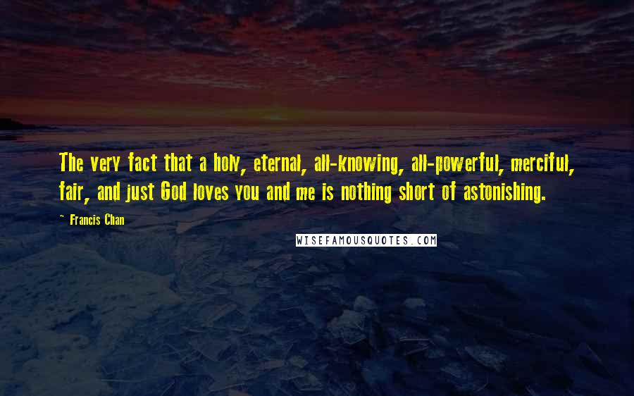 Francis Chan Quotes: The very fact that a holy, eternal, all-knowing, all-powerful, merciful, fair, and just God loves you and me is nothing short of astonishing.