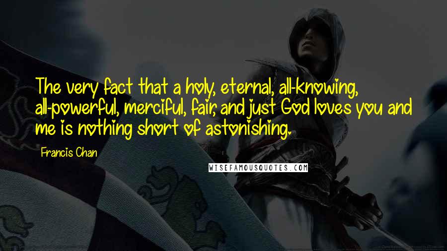 Francis Chan Quotes: The very fact that a holy, eternal, all-knowing, all-powerful, merciful, fair, and just God loves you and me is nothing short of astonishing.