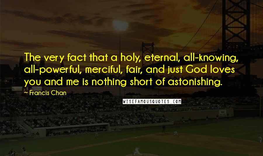 Francis Chan Quotes: The very fact that a holy, eternal, all-knowing, all-powerful, merciful, fair, and just God loves you and me is nothing short of astonishing.