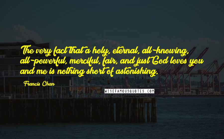 Francis Chan Quotes: The very fact that a holy, eternal, all-knowing, all-powerful, merciful, fair, and just God loves you and me is nothing short of astonishing.