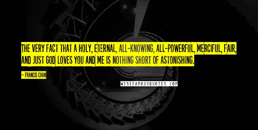 Francis Chan Quotes: The very fact that a holy, eternal, all-knowing, all-powerful, merciful, fair, and just God loves you and me is nothing short of astonishing.