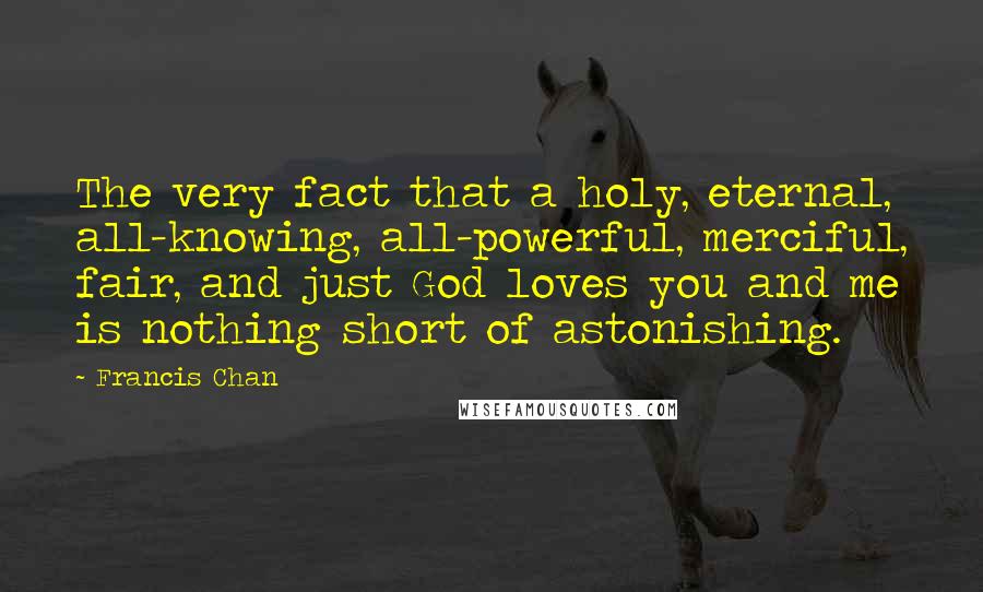 Francis Chan Quotes: The very fact that a holy, eternal, all-knowing, all-powerful, merciful, fair, and just God loves you and me is nothing short of astonishing.