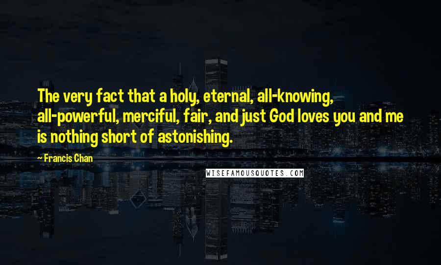 Francis Chan Quotes: The very fact that a holy, eternal, all-knowing, all-powerful, merciful, fair, and just God loves you and me is nothing short of astonishing.