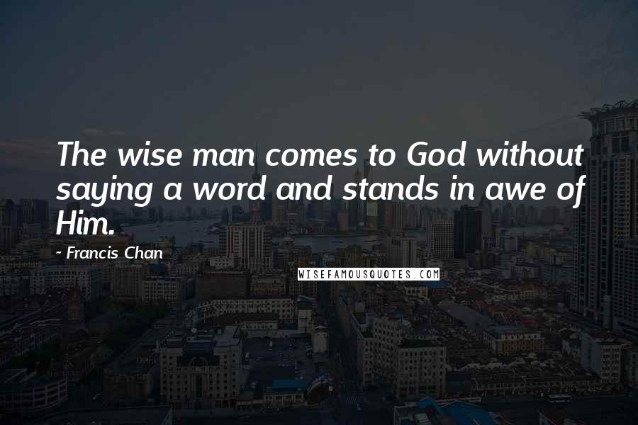 Francis Chan Quotes: The wise man comes to God without saying a word and stands in awe of Him.