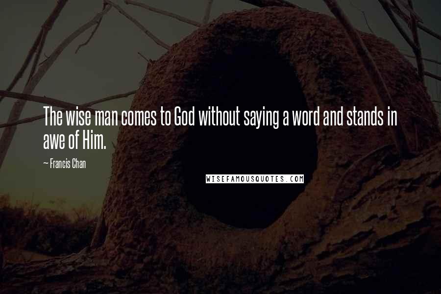 Francis Chan Quotes: The wise man comes to God without saying a word and stands in awe of Him.