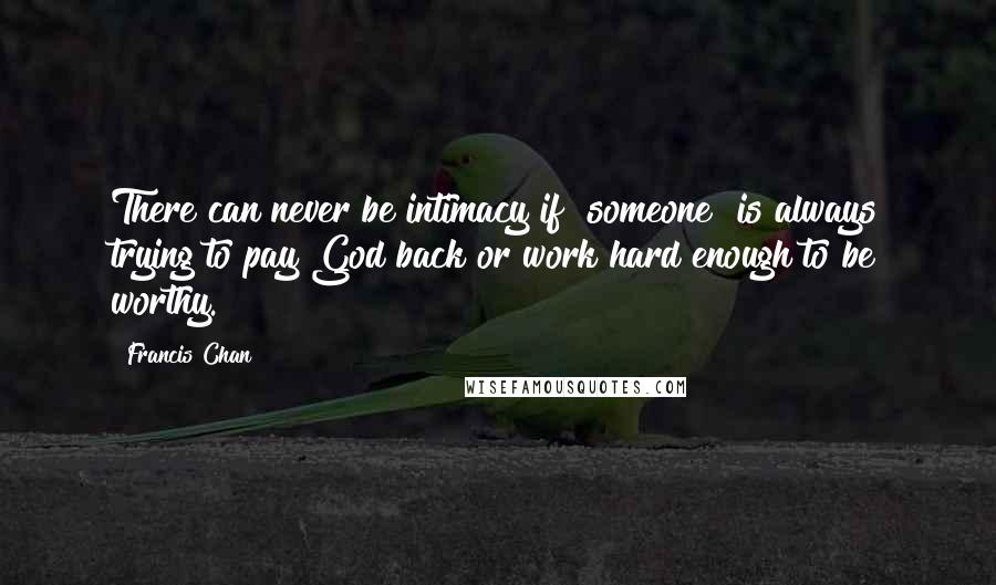 Francis Chan Quotes: There can never be intimacy if [someone] is always trying to pay God back or work hard enough to be worthy.