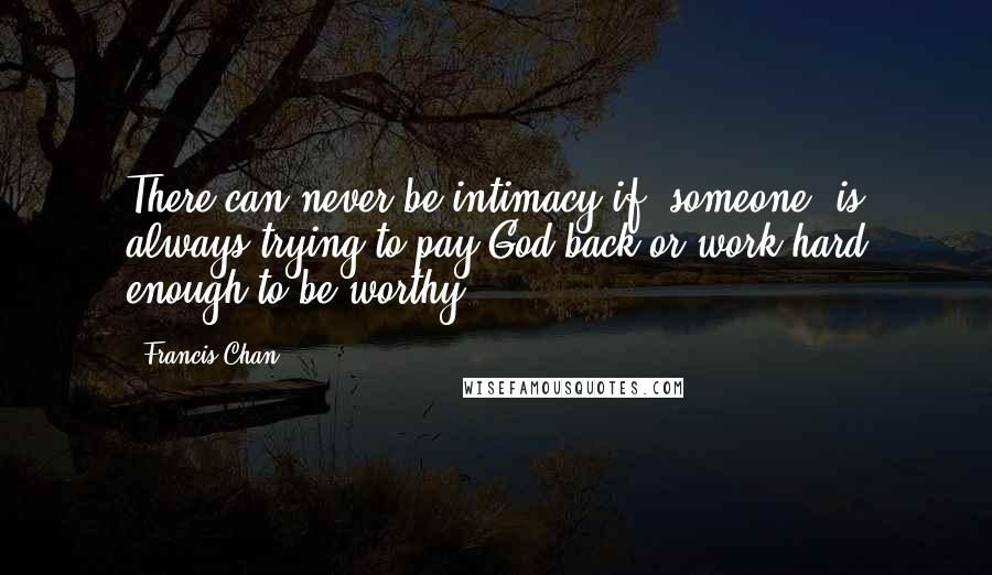 Francis Chan Quotes: There can never be intimacy if [someone] is always trying to pay God back or work hard enough to be worthy.