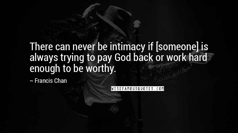 Francis Chan Quotes: There can never be intimacy if [someone] is always trying to pay God back or work hard enough to be worthy.