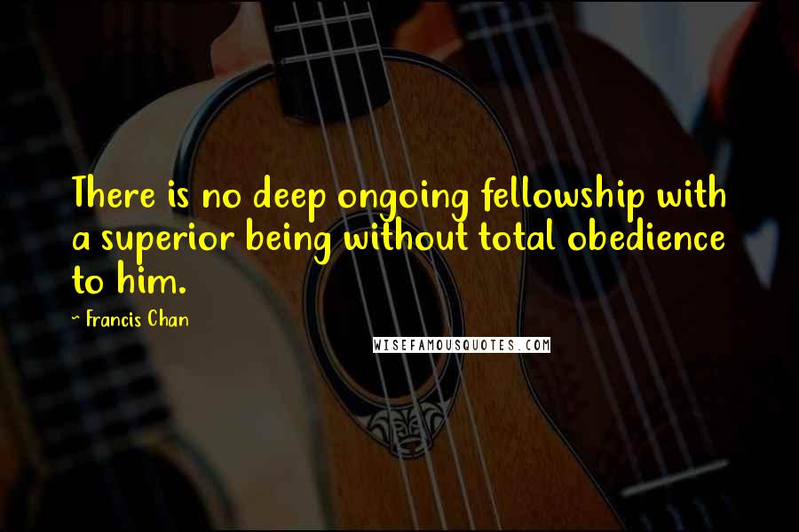 Francis Chan Quotes: There is no deep ongoing fellowship with a superior being without total obedience to him.