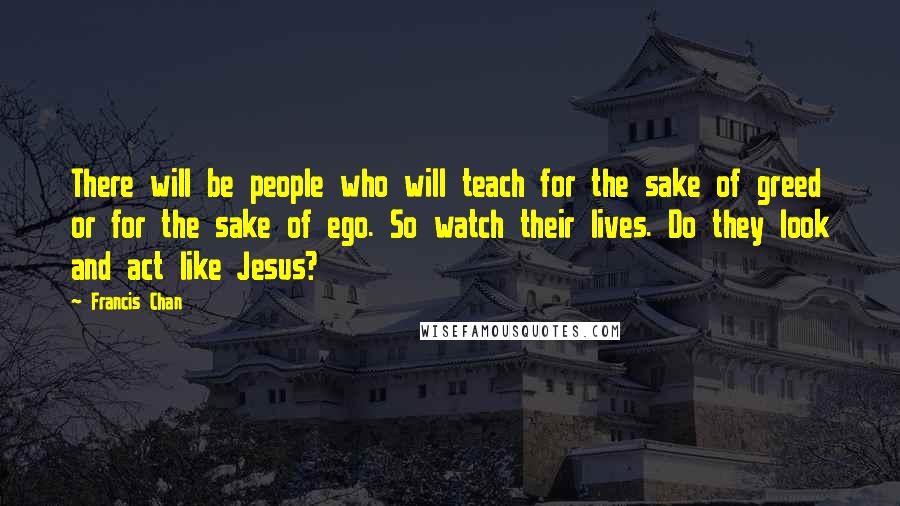 Francis Chan Quotes: There will be people who will teach for the sake of greed or for the sake of ego. So watch their lives. Do they look and act like Jesus?