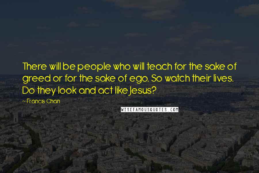 Francis Chan Quotes: There will be people who will teach for the sake of greed or for the sake of ego. So watch their lives. Do they look and act like Jesus?