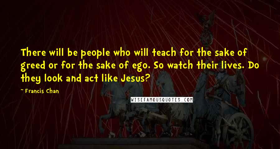 Francis Chan Quotes: There will be people who will teach for the sake of greed or for the sake of ego. So watch their lives. Do they look and act like Jesus?