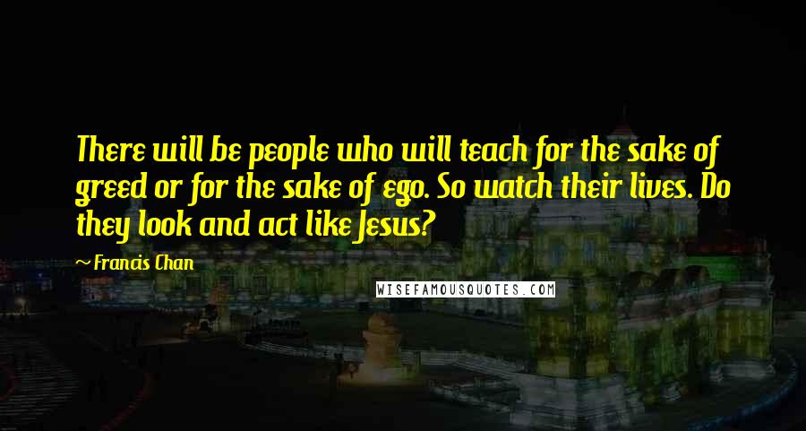 Francis Chan Quotes: There will be people who will teach for the sake of greed or for the sake of ego. So watch their lives. Do they look and act like Jesus?