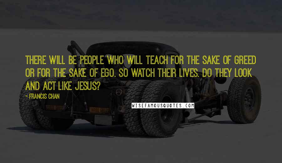 Francis Chan Quotes: There will be people who will teach for the sake of greed or for the sake of ego. So watch their lives. Do they look and act like Jesus?