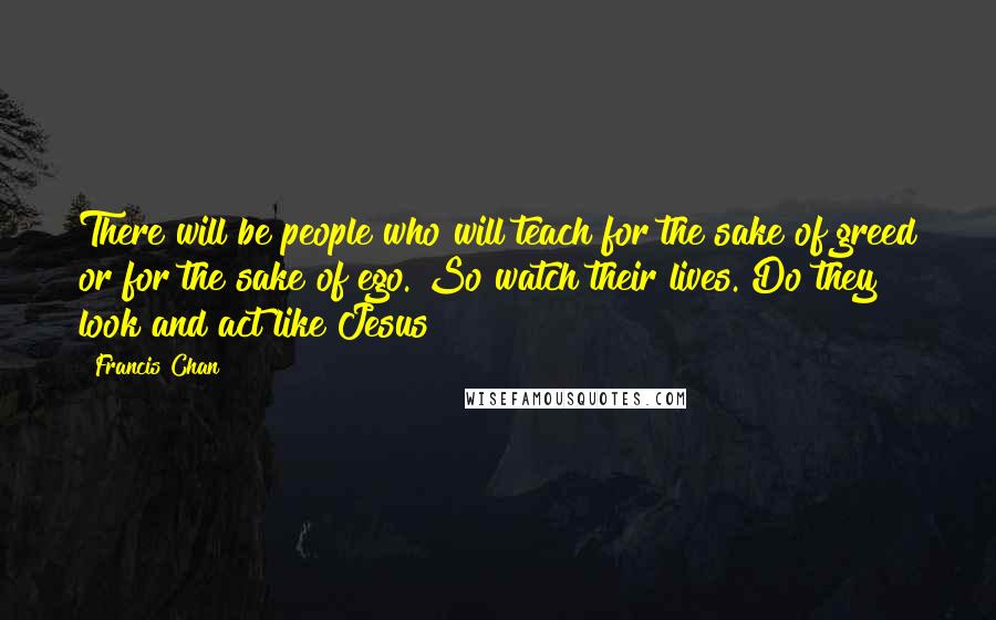 Francis Chan Quotes: There will be people who will teach for the sake of greed or for the sake of ego. So watch their lives. Do they look and act like Jesus?