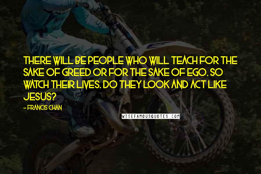 Francis Chan Quotes: There will be people who will teach for the sake of greed or for the sake of ego. So watch their lives. Do they look and act like Jesus?