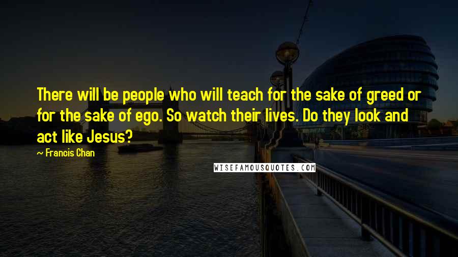 Francis Chan Quotes: There will be people who will teach for the sake of greed or for the sake of ego. So watch their lives. Do they look and act like Jesus?