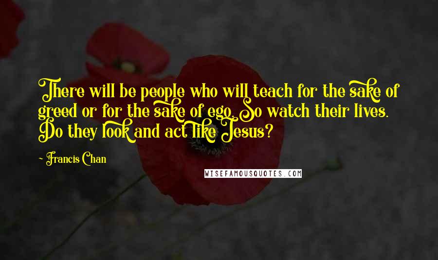 Francis Chan Quotes: There will be people who will teach for the sake of greed or for the sake of ego. So watch their lives. Do they look and act like Jesus?