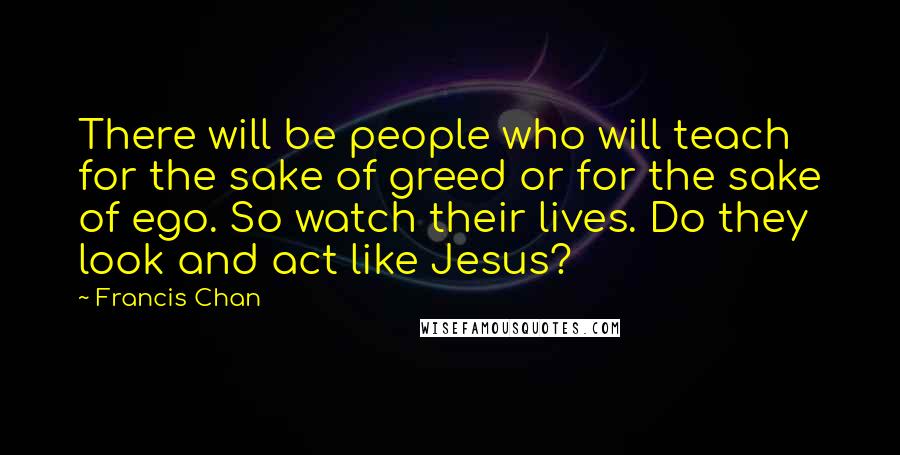 Francis Chan Quotes: There will be people who will teach for the sake of greed or for the sake of ego. So watch their lives. Do they look and act like Jesus?