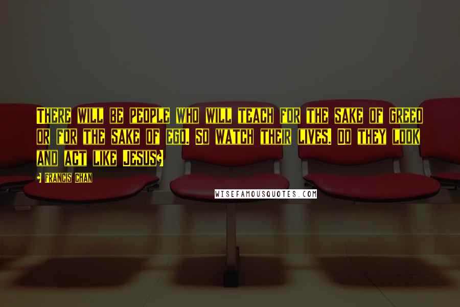 Francis Chan Quotes: There will be people who will teach for the sake of greed or for the sake of ego. So watch their lives. Do they look and act like Jesus?