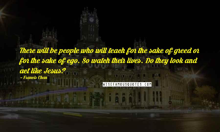 Francis Chan Quotes: There will be people who will teach for the sake of greed or for the sake of ego. So watch their lives. Do they look and act like Jesus?