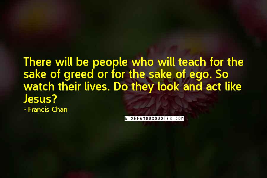 Francis Chan Quotes: There will be people who will teach for the sake of greed or for the sake of ego. So watch their lives. Do they look and act like Jesus?