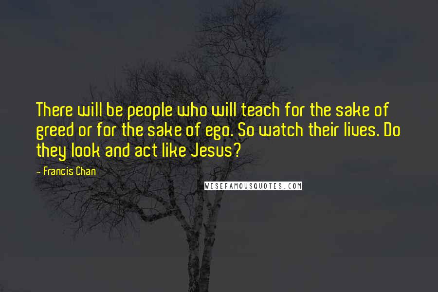 Francis Chan Quotes: There will be people who will teach for the sake of greed or for the sake of ego. So watch their lives. Do they look and act like Jesus?