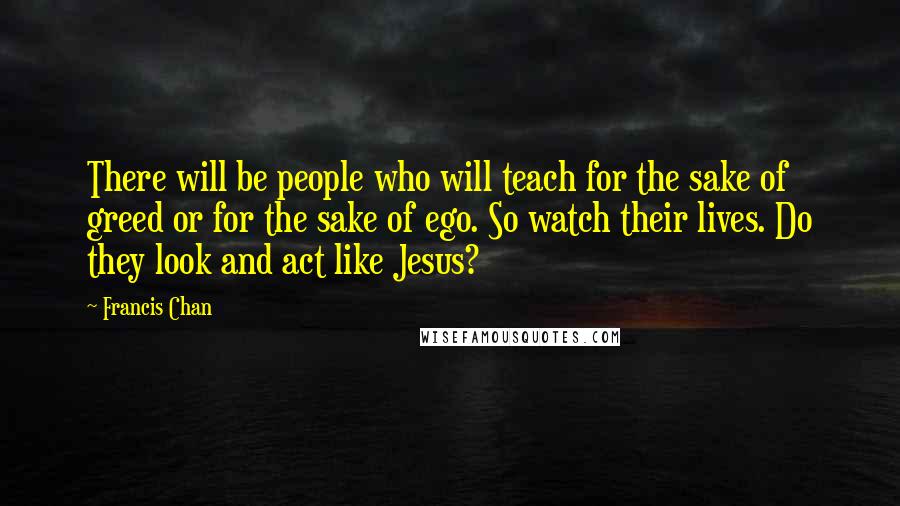 Francis Chan Quotes: There will be people who will teach for the sake of greed or for the sake of ego. So watch their lives. Do they look and act like Jesus?