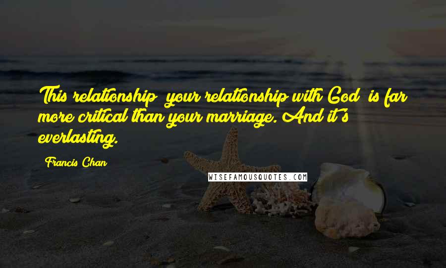Francis Chan Quotes: This relationship [your relationship with God] is far more critical than your marriage. And it's everlasting.