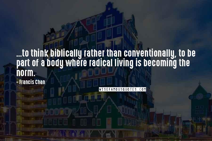 Francis Chan Quotes: ...to think biblically rather than conventionally, to be part of a body where radical living is becoming the norm.