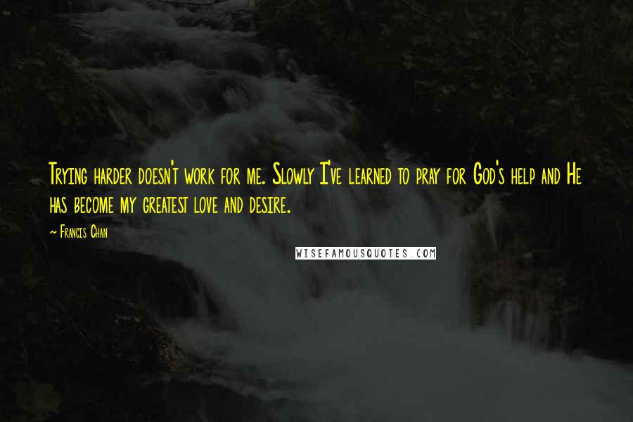 Francis Chan Quotes: Trying harder doesn't work for me. Slowly I've learned to pray for God's help and He has become my greatest love and desire.