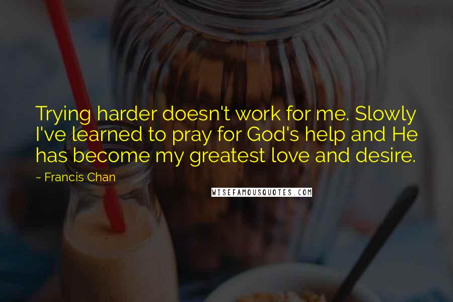 Francis Chan Quotes: Trying harder doesn't work for me. Slowly I've learned to pray for God's help and He has become my greatest love and desire.