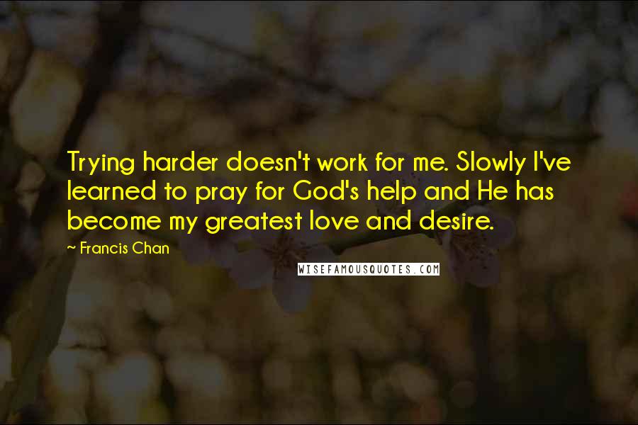 Francis Chan Quotes: Trying harder doesn't work for me. Slowly I've learned to pray for God's help and He has become my greatest love and desire.