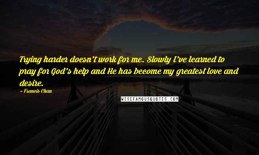 Francis Chan Quotes: Trying harder doesn't work for me. Slowly I've learned to pray for God's help and He has become my greatest love and desire.