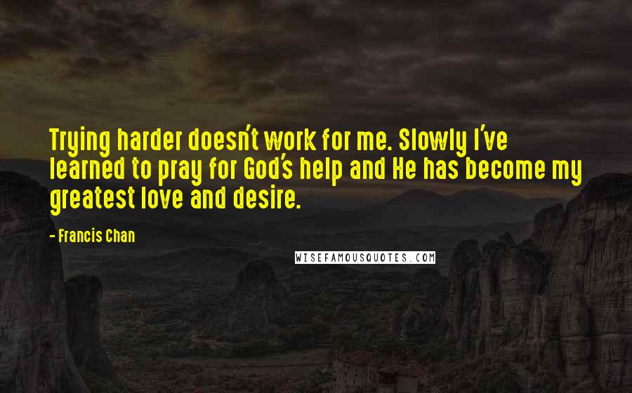 Francis Chan Quotes: Trying harder doesn't work for me. Slowly I've learned to pray for God's help and He has become my greatest love and desire.
