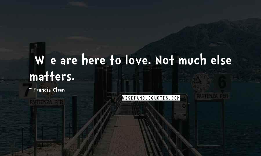 Francis Chan Quotes: [W]e are here to love. Not much else matters.