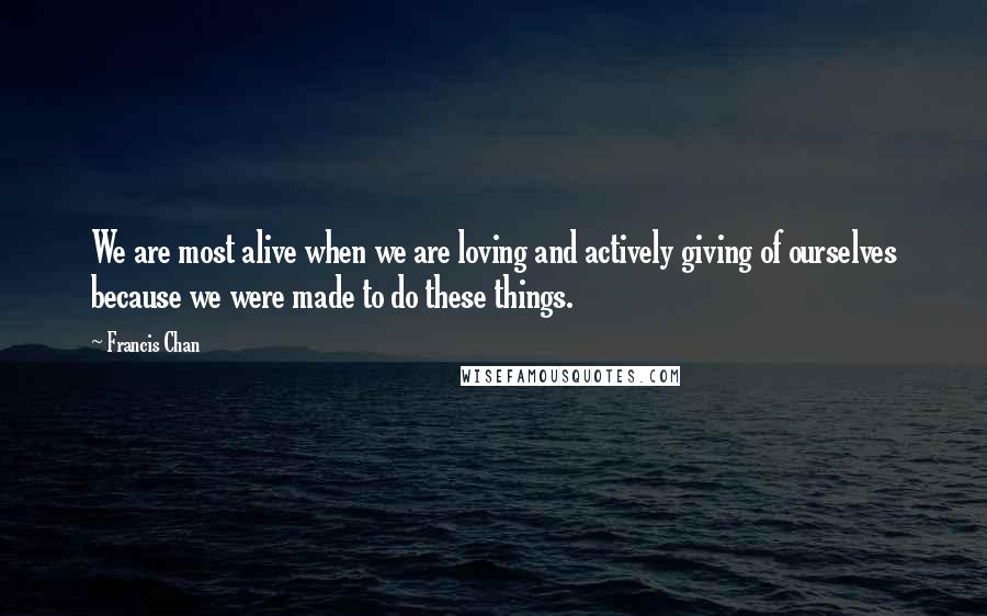 Francis Chan Quotes: We are most alive when we are loving and actively giving of ourselves because we were made to do these things.