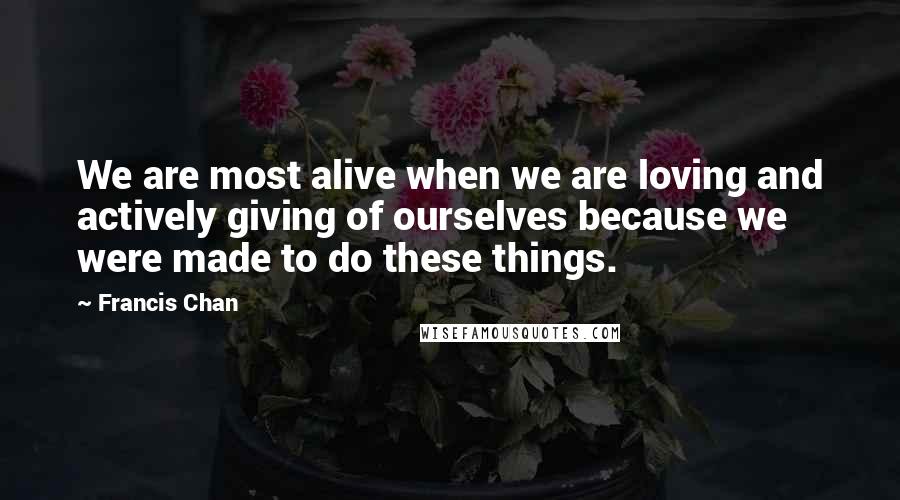 Francis Chan Quotes: We are most alive when we are loving and actively giving of ourselves because we were made to do these things.