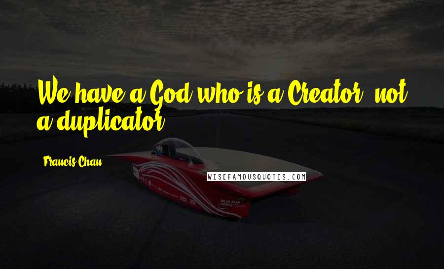 Francis Chan Quotes: We have a God who is a Creator, not a duplicator.
