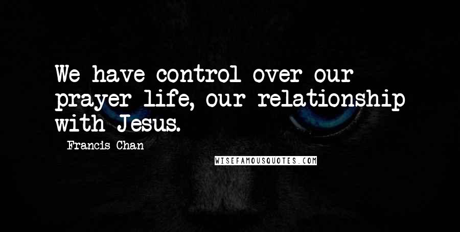 Francis Chan Quotes: We have control over our prayer life, our relationship with Jesus.