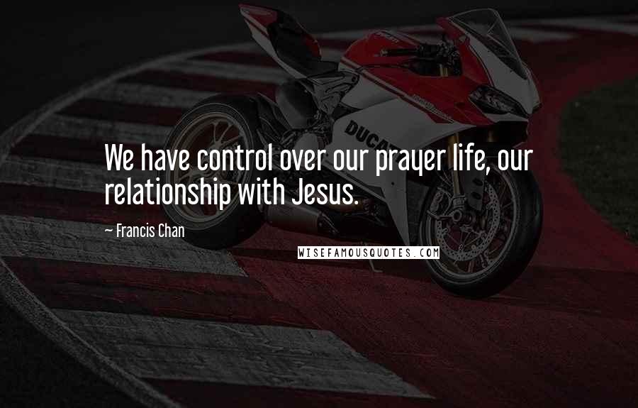 Francis Chan Quotes: We have control over our prayer life, our relationship with Jesus.
