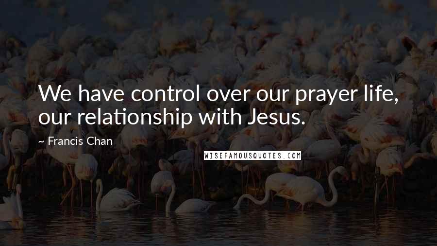 Francis Chan Quotes: We have control over our prayer life, our relationship with Jesus.
